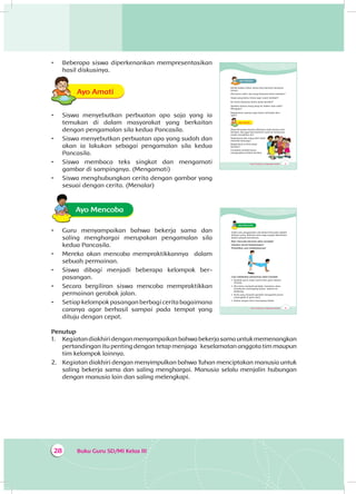Buku Guru SD/MI Kelas III28
Penutup
1.	 	Kegiatandiakhiridenganmenyampaikanbahwabekerjasamauntukmemenangkan
pertandingan itu penting dengan tetap menjaga keselamatan anggota tim maupun
tim kelompok lainnya.
2.	 	Kegiatan diakhiri dengan menyimpulkan bahwa Tuhan menciptakan manusia untuk
saling bekerja sama dan saling menghargai. Manusia selalu menjalin hubungan
dengan manusia lain dan saling melengkapi.
•	 Beberapa siswa diperkenankan mempresentasikan
hasil diskusinya.
Ayo AmatiA
•	 Siswa menyebutkan perbuatan apa saja yang ia
temukan di dalam masyarakat yang berkaitan
dengan pengamalan sila kedua Pancasila.
•	 Siswa menyebutkan perbuatan apa yang sudah dan
akan ia lakukan sebagai pengamalan sila kedua
Pancasila.
•	 Siswa membaca teks singkat dan mengamati
gambar di sampingnya. (Mengamati)
•	 Siswa menghubungkan cerita dengan gambar yang
sesuai dengan cerita. (Menalar)
Ayo Mencoba
•	 Guru menyampaikan bahwa bekerja sama dan
saling menghargai merupakan pengamalan sila
kedua Pancasila.
•	 Mereka akan mencoba mempraktikkannya dalam
sebuah permainan.
•	 Siswa dibagi menjadi beberapa kelompok ber­
pasangan.
•	 Secara bergiliran siswa mencoba mempraktikkan
permainan gerobak jalan.
•	 Setiap kelompok pasangan berbagi cerita bagaimana
caranya agar berhasil sampai pada tempat yang
dituju dengan cepat.
Tema 4 Subtema 1: Lingkungan Sosialku 33
Ayo Mencoba
Salah satu pengamalan sila kedua Pancasila adalah
bekerja sama. Bekerja sama juga sangat diperlukan
dalam sebuah permainan.
Mari mencoba bermain Jalan Gerobak!
Lakukan secara berpasangan!
Perhatikan cara melakukannya!
Cara melakukan permainan Jalan Gerobak
• Buatlah garis mulai (start) dan garis selesai
(finish).
• Jika kamu menjadi gerobak, temanmu akan
membantu memegang kedua kakimu ke
belakang.
• Anak yang menjadi gerobak mengambil posisi
merangkak di garis start.
• Kedua tangan lurus menopang tubuh.
Tema 4 Subtema 1: Lingkungan Sosialku 31
Ayo PikirkanA
Ketika badan sehat, kamu bisa bermain bersama
teman.
Jika kamu sakit, apa yang biasanya kamu lakukan?
Siapa yang kamu temui agar cepat sembuh?
Ke mana biasanya kamu pergi berobat?
Apakah semua orang pergi ke dokter saat sakit?
Mengapa?
Bagaimana caranya agar kamu terhindar dari
sakit?
Ayo AmatiA
Dayu bersyukur karena ditemani ayah ibunya saat
berobat. Dia juga bisa berkirim surat ke temannya
untuk menghibur diri.
Bagaimana jika yang sakit tidak
memiliki keluarga?
Bagaimana ia bisa pergi
berobat?
Ceritakan setelah kamu
mengerjakan latihan berikut.
 