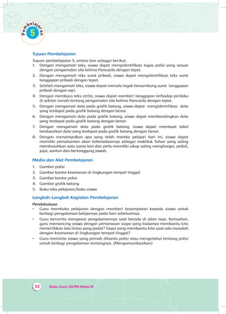 Buku Guru SD/MI Kelas III32
Tujuan Pembelajaran
Tujuan pembelajaran 5, antara lain sebagai berikut.
1.	 Dengan mengamati teks, siswa dapat mengidentifikasi tugas polisi yang sesuai
dengan pengamalan sila kelima Pancasila dengan tepat.
2.	 Dengan mengamati teks surat pribadi, siswa dapat mengidentifikasi teks surat
tanggapan pribadi dengan tepat.
3.	 Setelah mengamati teks, siswa dapat menulis tegak bersambung surat tanggapan
pribadi dengan rapi.
4.	 Dengan membaca teks cerita, siswa dapat memberi tanggapan terhadap perilaku
di sekitar rumah tentang pengamalan sila kelima Pancasila dengan tepat.
5.	 Dengan mengamati data pada grafik batang, siswa dapat mengidentifikasi data
yang terdapat pada grafik batang dengan benar.
6.	 Dengan mengamati data pada grafik batang, siswa dapat membandingkan data
yang terdapat pada grafik batang dengan benar.
7.	 Dengan mengamati data pada grafik batang, siswa dapat membuat tabel
berdasarkan data yang terdapat pada grafik batang dengan benar.
8.	 Dengan menyimpulkan apa yang telah mereka pelajari hari ini, siswa dapat
memiliki pemahaman akan keberadaannya sebagai makhluk Tuhan yang saling
membutuhkan satu sama lain dan perlu memiliki sikap saling menghargai, peduli,
jujur, santun dan bertanggung jawab.
Media dan Alat Pembelajaran
1.	 Gambar polisi
2.	 Gambar kantor keamanan di lingkungan tempat tinggal
3.	 Gambar kantor polisi
4.	 Gambar grafik batang
5.	 Buku teks pelajaran/buku siswa
Langkah-Langkah Kegiatan Pembelajaran
Pendahuluan
•	 Guru membuka pelajaran dengan memberi kesempatan kepada siswa untuk
berbagi pengalaman belajarnya pada hari sebelumnya.
•	 Guru bercerita mengenai pengalamannya saat berada di jalan raya. Kemudian,
guru memancing siswa dengan pertanyaan siapa yang biasanya membantu kita
menertibkan lalu lintas yang padat? Siapa yang membantu kita saat ada masalah
dengan keamanan di lingkungan tempat tinggal?
•	 Guru meminta siswa yang pernah dibantu polisi atau mengetahui tentang polisi
untuk berbagi pengalaman tentangnya. (Mengomunikasikan)
 
