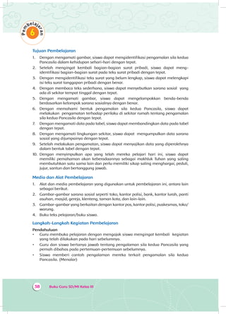Buku Guru SD/MI Kelas III38
Tujuan Pembelajaran
1.	 Dengan mengamati gambar, siswa dapat mengidentifikasi pengamalan sila kedua
Pancasila dalam kehidupan sehari-hari dengan tepat.
2.	 Setelah mengingat kembali bagian-bagian surat pribadi, siswa dapat meng­
identifikasi bagian-bagian surat pada teks surat pribadi dengan tepat.
3.	 Dengan mengidentifikasi teks surat yang belum lengkap, siswa dapat melengkapi
isi teks surat tanggapan pribadi dengan benar.
4.	 Dengan membaca teks sederhana, siswa dapat menyebutkan sarana sosial yang
ada di sekitar tempat tinggal dengan tepat.
5.	 Dengan mengamati gambar, siswa dapat mengelompokkan benda-benda
berdasarkan kelompok sarana sosialnya dengan benar.
6.	 Dengan memahami bentuk pengamalan sila kedua Pancasila, siswa dapat
melakukan pengamatan terhadap perilaku di sekitar rumah tentang pengamalan
sila kedua Pancasila dengan tepat.
7.	 Dengan mengamati data pada tabel, siswa dapat membandingkan data pada tabel
dengan tepat.
8.	 Dengan mengamati lingkungan sekitar, siswa dapat mengumpulkan data sarana
sosial yang dijumpainya dengan tepat.
9.	 Setelah melakukan pengamatan, siswa dapat menyajikan data yang diperolehnya
dalam bentuk tabel dengan tepat.
10.	 Dengan menyimpulkan apa yang telah mereka pelajari hari ini, siswa dapat
memiliki pemahaman akan keberadaannya sebagai makhluk Tuhan yang saling
membutuhkan satu sama lain dan perlu memiliki sikap saling menghargai, peduli,
jujur, santun dan bertanggung jawab.
Media dan Alat Pembelajaran
1.	 Alat dan media pembelajaran yang digunakan untuk pembelajaran ini, antara lain
sebagai berikut.
2.	 Gambar-gambar sarana sosial seperti toko, kantor polisi, bank, kantor lurah, panti
asuhan, masjid, gereja, klenteng, taman kota, dan lain-lain.
3.	 Gambar-gambar yang berkaitan dengan kantor pos, kantor polisi, puskesmas, toko/
warung.
4.	 Buku teks pelajaran/buku siswa.
Langkah-Langkah Kegiatan Pembelajaran
Pendahuluan
•	 Guru membuka pelajaran dengan mengajak siswa mengingat kembali kegiatan
yang telah dilakukan pada hari sebelumnya.
•	 Guru dan siswa bertanya jawab tentang pengalaman sila kedua Pancasila yang
pernah dibahas pada pertemuan-pertemuan sebelumnya.
•	 Siswa memberi contoh pengalaman mereka terkait pengamalan sila kedua
Pancasila. (Menalar)
 