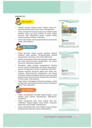 Tema 4 Subtema 1: Lingkungan Sosialku 39
Kegiatan Inti
Ayo AmatiA
•	 Setelah suasana belajar sudah hangat, siswa me­
nga­mati gambar pada buku siswa. (Mengamati)
•	 Siswa mengamati kegiatan apa yang terdapat pada
gambar, siapa saja yang terlibat, di mana, kapan
kira-kira dan bagaimana kesan mereka ketika
melihat gambar tersebut. (Menalar)
•	 Siswa menuliskan hasil pengamatannya pada buku
siswa. (Menyajikan)
Ayo PikirkanA
•	 Siswa bertanya jawab seputar gambar, apakah
kegiatan pada gambar memperlihatkan bentuk
pengamalan sila kedua Pancasila? (Menalar)
•	 Siswa menyebutkan beberapa kegiatan pada gam­
bar yang mencerminkan pengamalan sila kedua
Pancasila. (Mengomunikasikan)
•	 Kemudian siswa berbagi pengetahuan tentang
contoh-contoh pengamalan sila kedua yang dijum­
pai­nya di lingkungan tempat tinggalnya. (Menalar)
•	 Setelah kegiatan bertanya jawab dan siswa me­
mahami bentuk-bentuk pengamalan sila kedua
Pancasila, siswa menuliskan kegiatan apa saja pada
gambar yang mencerminkan pengamalan sila kedua
di buku siswa. (Menyajikan)
•	 Siswa dapat melengkapi tulisannya dengan contoh
pengamalan sila kedua Pancasila dalam kehidupan
sehari-hari. (Menalar)
Ayo Lakukan
•	 Siswa menyebutkan kembali bagian-bagian surat
pribadi yang pernah dipelajarinya. (Mengomu­
nikasikan)
•	 Siswa mengamati teks surat pribadi dan me­
nyebutkan bagian-bagian yang belum terpenuhi
pada teks surat pribadi. (Mengamati)
•	 Siswa melengkapi teks surat pribadi sesuai dengan
keinginannya masing-masing. (Menyajikan)
Tema 4 Subtema 1: Lingkungan Sosialku 45
Ayo AmatiA
Amati gambar di atas!
Siapa saja yang ada pada gambar?
Apa yang sedang mereka lakukan?
Ayo PikirkanA
Ingatkah kamu tentang sila kedua Pancasila?
Bunyinya Kemanusiaan yang Adil dan Beradab.
Menolong, menghormati, menyayangi orang lain
merupakan pengamalan sila kedua Pancasila.
Tema 4 Subtema 1: Lingkungan Sosialku 47
............................., ...........................
...
...
...
Di lingkunganku ada anak-anak yatim piatu.
Mereka adalah anak-anak yang tidak memiliki
ayah ibu. Untuk merawat mereka, orang-orang
mendirikan panti asuhan. Kemarin, aku dan
teman-teman berkunjung ke panti asuhan.
Di panti, kami bertemu dengan banyak anak
yatim. Mereka hidup berbahagia bersama ibu
dan ayah asuhnya. Mereka juga bersekolah dan
giat belajar. Kami membawakan buku dan alat
tulis untuk mereka.
Kami juga membawa beberapa kerajinan
tangan yang kami buat sendiri. Kami senang
berkunjung ke panti asuhan. Mereka pun
senang kami kunjungi. Kami berjanji akan datang
kembali di lain waktu.
Sudah dulu, ya.
Nanti akan aku sambung lagi.
Balas, ya.....
...
...
...
46 Buku Siswa SD/MI Kelas III
Apakah gambar pada halaman 45 berkaitan
dengan pengamalan sila kedua Pancasila?
Jelaskan pada tempat menulis penjelasan yang
telah disediakan!
Ayo PikirkanA
Masih ingatkah kamu bagian-bagian surat?
Lengkapi teks surat berikut ini agar menjadi teks
surat yang lengkap.
Lalu, bacalah teks tersebut dengan suara nyaring.
 