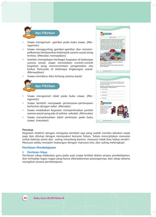 Buku Guru SD/MI Kelas III40
Ayo PikirkanA
•	 Siswa mengamati gambar pada buku siswa. (Me­
nga­mati)
•	 Siswa menggunting gambar-gambar dan menem­
pelkannya berdasarkan kelompok sarana sosial yang
tertera. (Menalar, menyajikan)
•	 Setelah mempelajari berbagai kegiatan di beberapa
sarana sosial, siswa menuliskan contoh-contoh
kegiatan yang mencerminkan pengamalan sila
kedua Pancasila di beberapa lingkungan sosial.
(Menyajikan)
•	 Siswa membaca teks tentang sarana sosial.
Ayo PikirkanA
•	 Siswa mengamati tabel pada buku siswa. (Me­
ngamati)
•	 Siswa berlatih menjawab pertanyaan-pertanyaan
berkaitan dengan tabel. (Menalar)
•	 Siswa melakukan kegiatan memperkirakan jumlah
sarana sosial yang ada di sekitar sekolah. (Mencoba)
•	 Siswa menyelesaikan tabel perkiraan pada buku
siswa. (menalar)
Penutup
Kegiatan diakhiri dengan mengulas kembali apa yang sudah mereka lakukan sejak
pagi dan ditutup dengan mensyukuri karunia Tuhan. Tuhan menciptakan manusia
untuk bekerja sama dan saling menolong karena manusia tidak bisa hidup sendiri.
Manusia selalu menjalin hubungan dengan manusia lain, dan saling melengkapi.
Penilaian Pembelajaran
1.	 Penilaian Sikap
Penilaian sikap dilakukan guru pada saat siswa terlibat dalam proses pembelajaran,
dan terhadap tugas-tugas yang harus dikerjakannya pasangannya, dan sikap selama
mengikuti proses pembelajaran.
48 Buku Siswa SD/MI Kelas III
Ayo PikirkanA
Sarana Sosial
Di sekitarmu terdapat banyak sarana yang dapat
digunakan bersama. Sarana yang digunakan
bersama disebut sarana sosial. Contoh sarana
sosial ialah sekolah, pasar, bank, dan kantor pos.
Saat kamu berada di pasar, kamu akan berjumpa
dengan banyak orang. Begitu juga saat kamu
berada di tengah sarana sosial lainnya. Sarana
sosial dapat menjadi tempat saling kenal dan
saling membantu.
Amati gambar-gambar di halaman berikut ini!
Gunting setiap gambar!
Kelompokkan gambar sesuai dengan kelompok
sarana sosialnya!
52 Buku Siswa SD/MI Kelas III
Ada banyak kegiatan yang bisa kita lakukan untuk
menolong orang lain dalam upaya mengamalkan
sila kedua Pancasila.
Sebutkan contoh pengamalan sila kedua Pancasila
pada lingkungan sosial berikut ini.
1. Kantor Polisi
...................................................................................
2. Kantor Pos
...................................................................................
3. Puskesmas
...................................................................................
4. Pertokoan
...................................................................................
Ayo PikirkanA
Kamu sudah mengetahui
sarana sosial di sekitar
rumahmu. Dalam
perjalanan ke
sekolah, kamu
melewati banyak
sarana sosial.
 