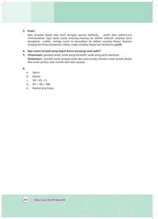Buku Guru SD/MI Kelas III44
3.	 Putih.
Ada amplop besar dan kecil dengan warna berbeda, putih dan coklat.Lani
memasukkan tiga buah surat masing-masing ke dalam sebuah amplop kecil
berwarna coklat. Ketiga surat ia masukkan ke dalam amplop besar. Karena
amplop kecilnya berwarna coklat, maka amplop besarnya berwarna putih.
4.	 Apa nama tempat yang dapat kamu kunjungi saat sakit?
5.	 Persamaan: gambar anak; anak yang bersedih; anak yang perlu bantuan
Perbedaan : jumlah anak (empat anak dan satu anak); kondisi anak (anak diejek
dan anak jatuh); ada rumah dan ada sepeda
6.	
a.	 Senin
b.	 Kamis
c.	 50 - 45 = 5
d.	 95 + 45 = 140
e.	 Kantor pos tutup
 