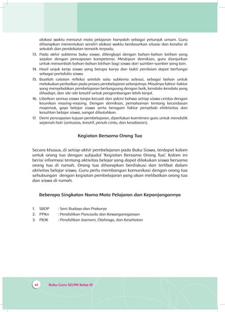 Buku Guru SD/MI Kelas IIIvi
alokasi waktu menurut mata pelajaran hanyalah sebagai petunjuk umum. Guru
diharapkan menentukan sendiri alokasi waktu berdasarkan situasi dan kondisi di
sekolah dan pendekatan tematik terpadu.
13.	 Pada akhir subtema buku siswa, dilengkapi dengan bahan-bahan latihan yang
sejalan dengan pencapaian kompetensi. Meskipun demikian, guru dianjurkan
untuk menambah bahan-bahan latihan bagi siswa dari sumber-sumber yang lain.
14.	 Hasil unjuk kerja siswa yang berupa karya dan bukti penilaian dapat berfungsi
sebagai portofolio siswa.
15.	 Buatlah catatan refleksi setelah satu subtema selesai, sebagai bahan untuk
melakukan perbaikan pada proses pembelajaran selanjutnya. Misalnya faktor-faktor
yang menyebabkan pembelajaran berlangsung dengan baik, kendala-kendala yang
dihadapi, dan ide-ide kreatif untuk pengembangan lebih lanjut.
16.	 Libatkan semua siswa tanpa kecuali dan yakini bahwa setiap siswa cerdas dengan
keunikan masing-masing. Dengan demikian, pemahaman tentang kecerdasan
majemuk, gaya belajar siswa serta beragam faktor penyebab efektivitas dan
kesulitan belajar siswa, sangat dibutuhkan.
17.	 Demi pencapaian tujuan pembelajaran, diperlukan komitmen guru untuk mendidik
sepenuh hati (antusias, kreatif, penuh cinta, dan kesabaran).
Kegiatan Bersama Orang Tua
Secara khusus, di setiap akhir pembelajaran pada Buku Siswa, terdapat kolom
untuk orang tua dengan subjudul ‘Kegiatan Bersama Orang Tua’. Kolom ini
berisi informasi tentang aktivitas belajar yang dapat dilakukan siswa bersama
orang tua di rumah. Orang tua diharapkan berdiskusi dan terlibat dalam
aktivitas belajar siswa. Guru perlu membangun komunikasi dengan orang tua
sehubungan dengan kegiatan pembelajaran yang akan melibatkan orang tua
dan siswa di rumah.
Beberapa Singkatan Nama Mata Pelajaran dan Kepanjangannya
1.	 SBDP	 : Seni Budaya dan Prakarya
2.	 PPKn	 : Pendidikan Pancasila dan Kewarganegaraan
3.	 PJOK	 : Pendidikan Jasmani, Olahraga, dan Kesehatan
 