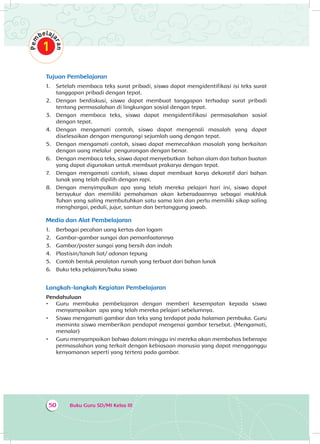 Buku Guru SD/MI Kelas III50
Tujuan Pembelajaran
1.	 Setelah membaca teks surat pribadi, siswa dapat mengidentifikasi isi teks surat
tanggapan pribadi dengan tepat.
2.	 Dengan berdiskusi, siswa dapat membuat tanggapan terhadap surat pribadi
tentang permasalahan di lingkungan sosial dengan tepat.
3.	 Dengan membaca teks, siswa dapat mengidentifikasi permasalahan sosial
dengan tepat.
4.	 Dengan mengamati contoh, siswa dapat mengenali masalah yang dapat
diselesaikan dengan mengurangi sejumlah uang dengan tepat.
5.	 Dengan mengamati contoh, siswa dapat memecahkan masalah yang berkaitan
dengan uang melalui pengurangan dengan benar.
6.	 Dengan membaca teks, siswa dapat menyebutkan bahan alam dan bahan buatan
yang dapat digunakan untuk membuat prakarya dengan tepat.
7.	 Dengan mengamati contoh, siswa dapat membuat karya dekoratif dari bahan
lunak yang telah dipilih dengan rapi.
8.	 Dengan menyimpulkan apa yang telah mereka pelajari hari ini, siswa dapat
bersyukur dan memiliki pemahaman akan keberadaannya sebagai makhluk
Tuhan yang saling membutuhkan satu sama lain dan perlu memiliki sikap saling
menghargai, peduli, jujur, santun dan bertanggung jawab.
Media dan Alat Pembelajaran
1.	 Berbagai pecahan uang kertas dan logam
2.	 Gambar-gambar sungai dan pemanfaatannya
3.	 Gambar/poster sungai yang bersih dan indah
4.	 Plastisin/tanah liat/ adonan tepung
5.	 Contoh bentuk peralatan rumah yang terbuat dari bahan lunak
6.	 Buku teks pelajaran/buku siswa
Langkah-langkah Kegiatan Pembelajaran
Pendahuluan
•	 Guru membuka pembelajaran dengan memberi kesempatan kepada siswa
menyampaikan apa yang telah mereka pelajari sebelumnya.
•	 Siswa mengamati gambar dan teks yang terdapat pada halaman pembuka. Guru
meminta siswa memberikan pendapat mengenai gambar tersebut. (Mengamati,
menalar)
•	 Guru menyampaikan bahwa dalam minggu ini mereka akan membahas beberapa
permasalahan yang terkait dengan kebiasaan manusia yang dapat mengganggu
kenyamanan seperti yang tertera pada gambar.
 