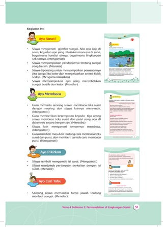 51Tema 4 Subtema 2: Permasalahan di Lingkungan Sosial
Kegiatan Inti
Ayo AmatiA
•	 Siswa mengamati gambar sungai. Ada apa saja di
sana, kegiatan apa yang dilakukan manusia di sana,
bagaimana kondisi airnya, bagaimana lingkungan
sekitarnya. (Mengamati)
•	 Siswa menyampaikan pendapatnya tentang sungai
yang bersih. (Menalar)
•	 Siswa dipancing untuk menyampaikan perasaannya
jika sungai itu kotor dan mengeluarkan aroma tidak
sedap. (Mengomunikasikan)
•	 Siswa menyampaikan apa yang menyebabkan
sungai bersih dan kotor. (Menalar)
Ayo Membaca
•	 Guru meminta seorang siswa membaca teks surat
dengan nyaring dan siswa lainnya menyimak.
(Mengamati)
•	 Guru memberikan kesempatan kepada tiga orang
siswa membaca teks surat dan puisi yang ada di
dalamnya secara bergantian. (Mencoba)
•	 Siswa lain mengamati temannya membaca.
(Mengamati)
•	 Guru memberi masukan tentang cara membaca teks
surat dan puisi, dan memberi contoh cara membaca
puisi. (Mengamati)
Ayo PikirkanA
•	 Siswa kembali mengamati isi surat. (Mengamati)
•	 Siswa menjawab pertanyaan berkaitan dengan isi
surat. (Menalar)
Ayo Cari TahuA
•	 Seorang siswa memimpin tanya jawab tentang
man­faat sungai. (Menalar)
64 Buku Siswa SD/MI Kelas III
Ayo AmatiA
Amati gambar di bawah ini!
Dayu sedang bersedih hati. Ia teringat pengalaman
liburannya di rumah Paman. Sungai di dekat
tempat tinggal pamannya kini kotor. Semua
bagian sungai tertutup sampah. Masyarakat di
sana terbiasa membuang sampah tidak pada
tempatnya. Dayu berkirim surat kepada Ibu Guru,
menyampaikan kesedihannya.
66 Buku Siswa SD/MI Kelas III
Ya, tapi karena ulahku sendirilah
Yang tak punya kepedulian untuk merawat
Dan tidak bersyukur atas manfaat yang kudapat.
Salam hormat saya,
Dayu
Ayo PikirkanA
Setelah membaca surat Dayu, jawablah
pertanyaan-pertanyaan berikut!
1. Siapa yang menulis surat? ...
2. Kepada siapa surat itu ditujukan? ...
3. Kapan surat itu dibuat? ...
4. Di mana surat itu dibuat?...
5. Apa yang diceritakan di dalam surat tersebut? ...
Ayo Cari TahuA
Sungai untuk Apa?
Sungai yang bersih membawa manfaat untuk
masyarakat. Air yang melimpah bisa memenuhi
berbagai keperluan. Sungai bisa menjadi sarana
transportasi dan sumber pengairan. Sungai yang
65Tema 4 Subtema 2: Permasalahan di Lingkungan Sosial
Ayo Membaca
Bacalah surat Dayu di bawah ini di depan teman-
temanmu!
Kota Kembang, 6 Agustus 2014
Ibu Guru yang terhormat,
Semoga Ibu Guru dalam keadaan sehat.
Saat liburan yang lalu, saya mengunjungi rumah
Paman. Saya sedih melihat sungai yang kotor.
Saya ungkapkan kesedihan melalui sebuah
puisi.
Sungaiku yang Malang
Karya: Dayu
Sungaiku sayang, sungaiku malang
Tidak lagi kulihat bening airmu
Tidak lagi kulihat tanaman tumbuh di sisimu
Tak lagi kulihat ikan-ikan berenang gembira
Yang ada hanya tumpukan sampah
Menutupi seluruh permukaanmu
Tercium baumu yang tidak sedap
Membuatku pengap dan dada terasa sesak
Bukankah seharusnya engkau bisa memberiku
banyak?
 