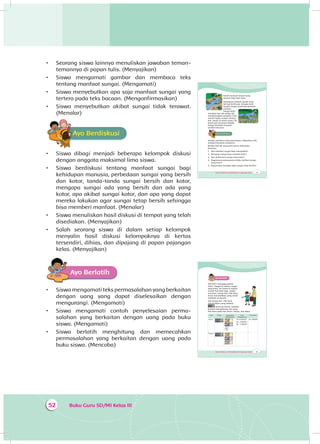 Buku Guru SD/MI Kelas III52
•	 Seorang siswa lainnya menuliskan jawaban teman-
temannya di papan tulis. (Menyajikan)
•	 Siswa mengamati gambar dan membaca teks
tentang manfaat sungai. (Mengamati)
•	 Siswa menyebutkan apa saja manfaat sungai yang
tertera pada teks bacaan. (Mengonfirmasikan)
•	 Siswa menyebutkan akibat sungai tidak terawat.
(Menalar)
Ayo BerdiskusiA
•	 Siswa dibagi menjadi beberapa kelompok diskusi
dengan anggota maksimal lima siswa.
•	 Siswa berdiskusi tentang manfaat sungai bagi
kehidupan manusia, perbedaan sungai yang bersih
dan kotor, tanda-tanda sungai bersih dan kotor,
mengapa sungai ada yang bersih dan ada yang
kotor, apa akibat sungai kotor, dan apa yang dapat
mereka lakukan agar sungai tetap bersih sehingga
bisa memberi manfaat. (Menalar)
•	 Siswa menuliskan hasil diskusi di tempat yang telah
disediakan. (Menyajikan)
•	 Salah seorang siswa di dalam setiap kelompok
menyalin hasil diskusi kelompoknya di kertas
tersendiri, dihias, dan dipajang di papan pajangan
kelas. (Menyajikan)
Ayo Berlatih
•	 Siswa mengamati teks permasalahan yang berkaitan
dengan uang yang dapat diselesaikan dengan
mengurangi. (Mengamati)
•	 Siswa mengamati contoh penyelesaian perma­
salahan yang berkaitan dengan uang pada buku
siswa. (Mengamati)
•	 Siswa berlatih menghitung dan memecahkan
permasalahan yang berkaitan dengan uang pada
buku siswa. (Mencoba)
67Tema 4 Subtema 2: Permasalahan di Lingkungan Sosial
bersih menjadi tempat yang
nyaman bagi ikan-ikan.
Sayangnya, banyak sungai yang
tak lagi berfungsi dengan baik.
Sungai-sungai sekarang dipenuhi
sampah.
Sungai kotor
menebar bau tak sedap dan
mendatangkan penyakit. Saat
musim hujan, sungai meluap
dan banjir di mana-mana. Air
tanah pun tercemar limbah.
Sungai berubah menjadi
sumber bencana.
Ayo BerdiskusiA
Setelah membaca teks pertanyaan, diskusikan teks
tersebut bersama temanmu.
Berikut hal-hal yang perlu kamu diskusikan
bersama.
1. Apa manfaat sungai bagi masyarakat?
2. Mengapa sungai bisa menjadi kotor?
3. Apa akibat dari sungai yang kotor?
4. Bagaimana perasaanmu ketika melihat sungai
yang kotor?
5. Bagaimana menjaga agar sungai tetap bersih?
Ya, tapi karena ulahku sendirilah
Yang tak punya kepedulian untuk merawat
Dan tidak bersyukur atas manfaat yang kudapat.
Salam hormat saya,
Dayu
Ayo PikirkanA
Setelah membaca surat Dayu, jawablah
pertanyaan-pertanyaan berikut!
1. Siapa yang menulis surat? ...
2. Kepada siapa surat itu ditujukan? ...
3. Kapan surat itu dibuat? ...
4. Di mana surat itu dibuat?...
5. Apa yang diceritakan di dalam surat tersebut? ...
Ayo Cari TahuA
Sungai untuk Apa?
Sungai yang bersih membawa manfaat untuk
masyarakat. Air yang melimpah bisa memenuhi
berbagai keperluan. Sungai bisa menjadi sarana
transportasi dan sumber pengairan. Sungai yang
69Tema 4 Subtema 2: Permasalahan di Lingkungan Sosial
Ayo Berlatih
Pak Amir, tetangga paman
Dayu tinggal di sekitar sungai
yang kotor. Air tanah di sekitar
rumah Pak Amir juga sudah
tercemar. Setiap hari, Pak Amir
harus menyisihkan uang untuk
membeli air bersih.
Jika setiap hari Pak Amir
menyisihkan uang sebesar
untuk air bersih, cobalah
berlatih menghitung sisa uang
Pak Amir pada hari Senin, Selasa, dan Rabu.
Hari Uang Uang yang
dikeluarkan
Cara
Menghitung
Uang sisa
Senin Rp 10.000,00
Rp 7.500,00 -
Rp 2.500,00
Rp 2.500,00
Selasa
 