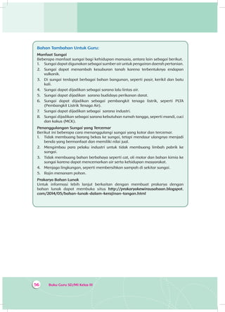 Buku Guru SD/MI Kelas III56
Bahan Tambahan Untuk Guru:
Manfaat Sungai
Beberapa manfaat sungai bagi kehidupan manusia, antara lain sebagai berikut.
1.	 Sungai dapat digunakan sebagai sumber air untuk pengairan daerah pertanian.
2.	 Sungai dapat menambah kesuburan tanah karena terbentuknya endapan
vulkanik.
3.	 Di sungai terdapat berbagai bahan bangunan, seperti pasir, kerikil dan batu
kali.
4.	 Sungai dapat dijadikan sebagai sarana lalu lintas air.
5.	 Sungai dapat dijadikan sarana budidaya perikanan darat.
6.	 Sungai dapat dijadikan sebagai pembangkit tenaga listrik, seperti PLTA
(Pembangkit Listrik Tenaga Air).
7.	 Sungai dapat dijadikan sebagai sarana industri.
8.	 Sungai dijadikan sebagai sarana kebutuhan rumah tangga, seperti mandi, cuci
dan kakus (MCK).
Penanggulangan Sungai yang Tercemar
Berikut ini beberapa cara menanggulangi sungai yang kotor dan tercemar.
1.	 Tidak membuang barang bekas ke sungai, tetapi mendaur ulangnya menjadi
benda yang bermanfaat dan memiliki nilai jual.
2.	 Mengimbau para pelaku industri untuk tidak membuang limbah pabrik ke
sungai.
3.	 Tidak membuang bahan berbahaya seperti cat, oli motor dan bahan kimia ke
sungai karena dapat mencemarkan air serta kehidupan masyarakat.
4.	 Menjaga lingkungan, seperti membersihkan sampah di sekitar sungai.
5.	 Rajin menanam pohon.
Prakarya Bahan Lunak
Untuk informasi lebih lanjut berkaitan dengan membuat prakarya dengan
bahan lunak dapat membuka situs http://prakaryakewirausahaan.blogspot.
com/2014/05/bahan-lunak-dalam-kerajinan-tangan.html
 