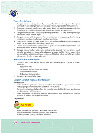 Buku Guru SD/MI Kelas III58
Tujuan Pembelajaran
1.	 Dengan membaca teks, siswa dapat mengidentifikasi keberagaman kebiasaan
individu berkaitan dengan sarana yang ada di lingkungan sekitar dengan tepat.
2.	 Dengan mengamati gambar dan teks, siswa dapat memberi tanggapan terhadap
perilaku sehari-hari berkaitan dengan lingkungan sekitar dengan tepat.
3.	 Dengan membaca teks, siswa dapat mengidentifikasi isi teks tentang menjaga
lingkungan sosial dengan tepat.
4.	 Dengan mengamati isi teks, siswa dapat membuat surat tanggapan pribadi tentang
pentingnya menjaga lingkungan sosial dengan tepat.
5.	 Dengan mengamati gambar, siswa dapat menyebutkan kegiatan-kegiatan yang
dapat melatih kekuatan otot kaki dengan tepat.
6.	 Setelah mengamati contoh yang diberikan guru, siswa dapat mempraktikkan cara
melatih kekuatan otot kaki dengan tepat.
7.	 Dengan menyimpulkan apa yang telah mereka pelajari hari ini, siswa dapat
memiliki pemahaman akan keberadaannya sebagai mahluk Tuhan yang saling
membutuhkan satu sama lain dan perlu memiliki sikap saling menghargai, peduli,
jujur, santun dan bertanggung jawab.
Media dan Alat Pembelajaran
1.	 Potongan kartu berisi gambar hal-hal yang boleh dilakukan saat bermain di taman.
Misalnya:
•	 Belajar bersama
•	 Membuang sampah pada tempatnya
•	 Membersihkan taman
•	 Berbagi dengan orang lain
2.	 Buku teks pelajaran/buku siswa
Langkah-Langkah Kegiatan Pembelajaran
Pendahuluan
•	 Guru membuka pelajaran dengan memberi kesempatan kepada siswa untuk
berbagi pengalaman belajarnya pada hari sebelumnya.
•	 Guru menyampaikan bahwa hari ini mereka akan belajar tentang pentingnya
menjaga taman milik bersama.
•	 Siswa mendapat kesempatan berbagi pengalaman dan pengetahuan tentang
bermain di taman. (Mengomunikasikan)
Kegiatan Inti
Ayo AmatiA
•	 Siswa mengamati gambar, berdiskusi dan mem­
berikan tanggapan atau pertanyaan yang berkaitan
dengan gambar. (Mengamati, dan menalar)
 