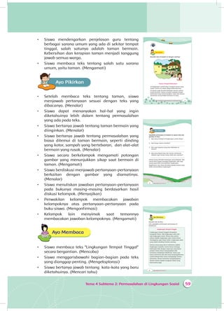 59Tema 4 Subtema 2: Permasalahan di Lingkungan Sosial
•	 Siswa mendengarkan penjelasan guru tentang
berbagai sarana umum yang ada di sekitar tempat
tinggal, salah satunya adalah taman bermain.
Kebersihan dan kerapian taman menjadi tanggung
jawab semua warga.
•	 Siswa membaca teks tentang salah satu sarana
umum, yaitu taman. (Mengamati)
Ayo PikirkanA
•	 Setelah membaca teks tentang taman, siswa
menjawab pertanyaan sesuai dengan teks yang
dibacanya. (Menalar)
•	 Siswa dapat menanyakan hal-hal yang ingin
diketahuinya lebih dalam tentang permasalahan
yang ada pada teks.
•	 Siswa bertanya jawab tentang taman bermain yang
diinginkan. (Menalar)
•	 Siswa bertanya jawab tentang permasalahan yang
biasa ditemui di taman bermain, seperti dinding
yang kotor, sampah yang bertebaran, dan alat-alat
bermain yang rusak. (Menalar)
•	 Siswa secara berkelompok mengamati potongan
gambar yang menunjukkan sikap saat bermain di
taman. (Mengamati)
•	 Siswa berdiskusi menjawab pertanyaan-pertanyaan
berkaitan dengan gambar yang diamatinya.
(Menalar)
•	 Siswa menuliskan jawaban pertanyaan-pertanyaan
pada bukunya masing-masing berdasarkan hasil
diskusi kelompok. (Menyajikan)
•	 Perwakilan kelompok membacakan jawaban
kelompoknya atas pertanyaan-pertanyaan pada
buku siswa. (Mengonfirmasi)
•	 Kelompok lain menyimak saat temannya
membacakan jawaban kelompoknya. (Mengamati)
Ayo Membaca
•	 Siswa membaca teks “Lingkungan Tempat Tinggal”
secara bergantian. (Mencoba)
•	 Siswa menggarisbawahi bagian-bagian pada teks
yang dianggap penting. (Mengeksplorasi)
•	 Siswa bertanya jawab tentang kata-kata yang baru
diketahuinya. (Mencari tahu)
73Tema 4 Subtema 2: Permasalahan di Lingkungan Sosial
Ayo AmatiA
Bacalah teks di bawah ini dengan nyaring!
Taman Tempat Berkumpul
Di lingkungan rumah Dayu, terdapat taman yang
indah. Taman itu selalu dijaga kebersihannya.
Di taman, juga tersedia berbagai macam sarana
untuk bermain. Taman tersebut menjadi tempat
berkumpul yang menyenangkan. Dayu dan teman-
temannya sering belajar bersama di sana.
74 Buku Siswa SD/MI Kelas III
Ayo PikirkanA
Jawablah pertanyaan di bawah ini sesuai teks dan
gambar di atas!
1. Apa yang terdapat di lingkungan rumah Dayu?
_____________________________________________
2. Apa fungsi taman tersebut?
_____________________________________________
3. Apa saja kegiatan yang bisa dilakukan di
taman?
_____________________________________________
4. Apa yang dapat Dayu dan teman-temannya
lakukan agar taman tetap indah dan nyaman?
_____________________________________________
Setiap orang memiliki kebiasaan yang berbeda. Ada
orang yang sangat menjaga lingkungan. Ada juga
orang yang tidak memedulikan lingkungan.
Bagaimana cara kamu bersikap kepada teman yang
tidak memedulikan lingkungan?
76 Buku Siswa SD/MI Kelas III
Ayo Membaca
Bacalah teks berikut.
Lalu, jawablah pertanyaan-pertanyaan di
bawahnya.
Lingkungan Tempat Tinggal
Lingkungan tempat tinggal merupakan
anugerah Tuhan. Ada lingkungan alam dan
ada lingkungan sosial. Taman dan pohon-
pohon adalah lingkungan alam. Kamu harus
menjaganya agar tetap indah. Lingkungan alam
yang indah membuat hatimu senang.
Semua orang yang ada di sekitarmu adalah
lingkungan sosialmu. Kamu harus menjaga
hubungan baik dengan siapa pun yang kamu
jumpai. Kamu harus mengingatkan jika
temanmu melakukan kekeliruan. Kamu pun
harus menerima jika ada yang mengingatkanmu
untuk berbuat baik. Kamu menghargai teman-
temanmu. Teman-temanmu menghargaimu.
Teman-teman adalah anugerah Tuhan yang
harus kamu jaga.
 