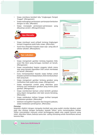 Buku Guru SD/MI Kelas III60
•	 Siswa membaca kembali teks “Lingkungan Tempat
Tinggal”. (Mengamati)
•	 Siswa melengkapi pertanyaan-pertanyaan berkaitan
dengan isi teks. (Menalar)
•	 Siswa menjawab pertanyaan-pertanyaan yang
dibuatnya sendiri. (Mengonfirmasi)
Ayo MenulisA
•	 Siswa membuat surat pribadi tentang lingkungan
tempat tinggalnya pada buku siswa. (Mencoba)
•	 Surat bisa ditujukan kepada siapa saja yang ada di
sekitar sekolah. (Menyajikan)
Ayo Lakukan
•	 Siswa mengamati gambar tentang kegiatan Didi,
anak Pak Amir yang bertugas membeli air bersih.
(Mengamati)
•	 Siswa menyebutkan bagian anggota tubuh mana
saja yang banyak digunakan Didi untuk membawa
air bersih. (Menalar)
•	 Guru menyampaikan kepada siswa bahwa untuk
berjalansambilmembawabeban,Didimembutuhkan
kaki yang kuat.
•	 Siswa mengamati gambar tentang gerakan yang
melibatkan kaki pada buku siswa. (Mengamati)
•	 Siswa mengamati contoh yang diberikan guru
tentang cara melakukan gerakan yang tertera pada
gambar. (Mengamati)
•	 Siswa membentuk barisan untuk berlatih gerakan
yang dapat menguatkan otot kaki secara berulang.
(Mencoba)
•	 Siswa melakukan latihan hingga terlihat kompak
melakukan gerakan. (Mencoba)
•	 Sebelum mengakhiri kegiatan dan berganti pakaian,
siswa melakukan pendinginan. (Mencoba)
Penutup
Kegiatan diakhiri dengan mengulas kembali apa yang sudah mereka lakukan sejak
pagi dan ditutup dengan bersyukur kepada Tuhan, serta menyimpulkan bahwa
Tuhan menciptakan manusia untuk bertanggung jawab atas segala karunia yang
telah diberikan Tuhan, bekerja sama dan saling menolong untuk memelihara semua
karunia-Nya.
77Tema 4 Subtema 2: Permasalahan di Lingkungan Sosial
Buatlah pertanyaan dari teks yang baru saja kamu
baca!
Gunakan kata tanya berikut!
1. Apa ....
2. Siapa ....
3. Kapan ....
4. Dimana ....
5. Mengapa ....
Ayo MenulisA
Buatlah surat tentang lingkungan tempat
tinggalmu!
Tujukan surat itu kepada temanmu!
Tempat menulis surat
78 Buku Siswa SD/MI Kelas III
Tempat menulis surat
Ayo Lakukan
Masih ingatkah kamu cerita tentang Pak Amir? Pak
Amir mempunyai anak bernama Didi. Setiap hari,
Didi bertugas membeli air bersih.
Amati gambar Didi yang sedang berjalan
membawa air!
Bisakah kamu melakukan apa yang Didi lakukan?
 