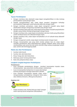 Buku Guru SD/MI Kelas III64
Tujuan Pembelajaran
1.	 Dengan membaca teks deskriptif, siswa dapat mengidentifikasi isi teks tentang
permasalahan sosial dengan tepat.
2.	 Setelah mengidentifikasi teks, siswa dapat memberi tanggapan terhadap
permasalahan lingkungan sosial yang ada pada teks dengan tepat.
3.	 Dengan membaca pernyataan, siswa dapat mengenali masalah yang dapat
diselesaikan dengan mengurangi sejumlah uang dengan tepat.
4.	 Dengan membaca teks pada soal, siswa dapat memecahkan masalah yang berkaitan
dengan uang melalui strategi pengurangan dengan benar.
5.	 Dengan membaca teks, siswa dapat menyebutkan alat dan media yang dibutuhkan
untuk membuat karya seni dekoratif dengan tepat.
6.	 Dengan membaca teks, siswa dapat menyebutkan ciri-ciri sebuah karya dekoratif
dengan tepat.
7.	 Dengan mengamati contoh, siswa dapat membuat poster dengan tepat.
8.	 Dengan menyimpulkan apa yang telah mereka pelajari hari ini, siswa dapat
memiliki pemahaman akan keberadaannya sebagai makhluk Tuhan yang saling
membutuhkan satu sama lain dan perlu memiliki sikap saling menghargai, peduli,
jujur, santun dan bertanggung jawab
Media dan Alat Pembelajaran
1.	 Gambar toilet bersih
2.	 Gambar alat-alat kebersihan
3.	 Brosur harga alat-alat kebersihan
4.	 Beberapa poster tentang kebersihan
5.	 Buku teks pelajaran/buku siswa
Langkah-Langkah Kegiatan Pembelajaran
Pendahuluan
•	 Guru membuka pembelajaran dengan memberi kesempatan kepada siswa
menyampaikan apa yang telah mereka pelajari sebelumnya.
•	 Guru menyampaikan bahwa hari ini siswa akan belajar
tentang pentingnya menjaga kebersihan sekolah.
•	 Guru memberi kesempatan kepada siswa untuk
mengemukakan pendapatnya mengenai tema yang
akan dibahas bersama. (Mengomunikasikan)
Kegiatan Inti
Ayo Membaca
•	 Siswa membaca teks “Ketika Pak Uun Sakit” dengan
suara nyaring secara bergantian (Menyajikan).
81Tema 4 Subtema 2: Permasalahan di Lingkungan Sosial
Ayo Membaca
Bacalah teks berikut dengan suara nyaring!
Ketika Pak Uun Sakit
Pak Uun adalah petugas
kebersihan di sekolah Beni.
Sudah satu minggu Pak Uun
sakit. Lingkungan sekolah
menjadi sangat kotor.
Selama ini, hanya Pak Uun
yang selalu membersihkan
sekolah. Anak-anak kadang-
kadang lalai menjaga kebersihan.
Beni dan teman-teman tidak nyaman saat
berada di sekolah. Banyak sampah berserakkan
dan tercium bau yang kurang sedap. Sampah
mengundang banyak lalat. Lalat-lalat hinggap di
atas makanan yang dijual di kantin. Akibatnya,
banyak siswa yang sakit setelah menikmati
makanan dari kantin.
 
