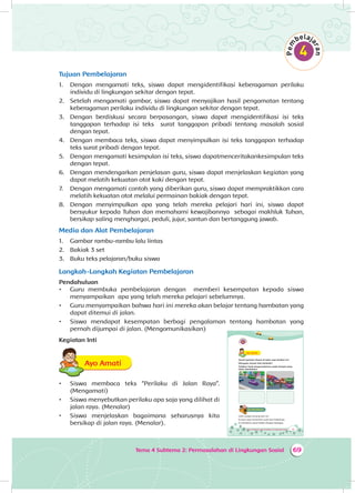 69Tema 4 Subtema 2: Permasalahan di Lingkungan Sosial
Tujuan Pembelajaran
1.	 Dengan mengamati teks, siswa dapat mengidentifikasi keberagaman perilaku
individu di lingkungan sekitar dengan tepat.
2.	 Setelah mengamati gambar, siswa dapat menyajikan hasil pengamatan tentang
keberagaman perilaku individu di lingkungan sekitar dengan tepat.
3.	 Dengan berdiskusi secara berpasangan, siswa dapat mengidentifikasi isi teks
tanggapan terhadap isi teks surat tanggapan pribadi tentang masalah sosial
dengan tepat.
4.	 Dengan membaca teks, siswa dapat menyimpulkan isi teks tanggapan terhadap
teks surat pribadi dengan tepat.
5.	 Dengan mengamati kesimpulan isi teks, siswa dapatmenceritakankesimpulan teks
dengan tepat.
6.	 Dengan mendengarkan penjelasan guru, siswa dapat menjelaskan kegiatan yang
dapat melatih kekuatan otot kaki dengan tepat.
7.	 Dengan mengamati contoh yang diberikan guru, siswa dapat mempraktikkan cara
melatih kekuatan otot melalui permainan bakiak dengan tepat.
8.	 Dengan menyimpulkan apa yang telah mereka pelajari hari ini, siswa dapat
bersyukur kepada Tuhan dan memahami kewajibannya sebagai makhluk Tuhan,
bersikap saling menghargai, peduli, jujur, santun dan bertanggung jawab.
Media dan Alat Pembelajaran
1.	 Gambar rambu-rambu lalu lintas
2.	 Bakiak 3 set
3.	 Buku teks pelajaran/buku siswa
Langkah-Langkah Kegiatan Pembelajaran
Pendahuluan
•	 Guru membuka pembelajaran dengan memberi kesempatan kepada siswa
menyampaikan apa yang telah mereka pelajari sebelumnya.
•	 Guru menyampaikan bahwa hari ini mereka akan belajar tentang hambatan yang
dapat ditemui di jalan.
•	 Siswa mendapat kesempatan berbagi pengalaman tentang hambatan yang
pernah dijumpai di jalan. (Mengomunikasikan)
Kegiatan Inti
Ayo AmatiA
•	 Siswa membaca teks “Perilaku di Jalan Raya”.
(Mengamati)
•	 Siswa menyebutkan perilaku apa saja yang dilihat di
jalan raya. (Menalar)
•	 Siswa menjelaskan bagaimana seharusnya kita
bersikap di jalan raya. (Menalar).
87Tema 4 Subtema 2: Permasalahan di Lingkungan Sosial
Ayo AmatiA
Amati gambar situasi di jalan raya berikut ini!
Mengapa situasi bisa berbeda?
Tuliskan hasil pengamatanmu pada tempat yang
telah disediakan!
Ayo BerdiskusiA
Udin sangat senang hari ini.
Ia baru saja menerima surat dari kakeknya.
Ia membaca surat Kakek dengan bahagia.
 
