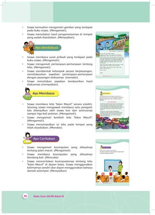 Buku Guru SD/MI Kelas III70
•	 Siswa kemudian mengamati gambar yang terdapat
pada buku siswa. (Mengamati).
•	 Siswa menuliskan hasil pengamatannya di tempat
yang sudah disediakan. (Menyajikan).
Ayo BerdiskusiA
•	 Siswa membaca surat pribadi yang terdapat pada
buku siswa. (Mengamati).
•	 Siswa mengamati pertanyaan-pertanyaan tentang
teks. (Mengamati).
•	 Siswa membentuk kelompok secara berpasangan,
mendiskusikan jawaban pertanyaan-pertanyaan
dengan pasangan diskusinya (menalar).
•	 Siswa menuliskan jawaban berdasarkan hasil
diskusinya (menyajikan).
Ayo Membaca
•	 Siswa membaca teks “Jalan Macet” secara estafet.
Seorang siswa mengawali membaca satu paragraf,
lalu dilanjutkan oleh siswa lain dan seterusnya
sampai tiga kali putaran. (Mengamati).
•	 Siswa mengamati kembali teks “Jalan Macet”.
(Mengamati).
•	 Siswa menyimpulkan isi teks pada tempat yang
telah disediakan. (Menalar).
Ayo CeritakanA
•	 Siswa mengamati kesimpulan yang dibuatnya
tentang jalan macet. (Mengamati)
•	 Siswa membaca kesimpulan yang dibuatnya
berulang kali. (Mencoba)
•	 Siswa menceritakan kesimpulannya tentang teks
“Jalan Macet” di depan kelas. Siswa menggunakan
kalimatnya sendiri dan dapat menggunakan bahasa
daerah setempat. (Menyajikan)
88 Buku Siswa SD/MI Kelas III
Desa Sukamaju, 10 Oktober 2014
Cucuku Udin yang Kakek sayangi,
Bagaimana kabarmu saat menerima surat Kakek?
Semoga kamu, kakak, ayah dan ibumu sehat semua.
Kakek teringat kamu selalu berangkat ke sekolah pagi-
pagi sekali. Menghindari macet agar tidak telambat tiba
di sekolah. Anak-anak di desa memiliki tantangan yang
berbeda. Jembatan desa rusak terkena hujan. Anak
sekolah banyak yang terlambat karena harus antre
menyeberang.
Kamu pasti tetap semangat seperti anak-anak di desa.
Kakek doakan kamu sukses dan sehat selalu.
Salam Kakek untuk ayah dan ibumu. Kakek tunggu
kamu di liburan nanti, ya.
Salam sayang,
Kakek
90 Buku Siswa SD/MI Kelas III
Ayo Membaca
Udin sangat terkesan dengan surat Kakek. Ia
membuat catatan untuk menanggapi surat Kakek.
Bacalah catatan Udin, lalu ceritakan di depan
kelasmu!
Lalu-Lintas Macet
Lalu-lintas di kota sering macet. Lalu-lintas yang
macet merugikan banyak orang. Lani terlambat
ke sekolah karena terhambat lalu-lintas yang
macet. Kendaraan Lani tidak dapat jalan. Banyak
orang juga terlambat ke tempat kerja karena
macet.
Lalu-lintas macet banyak penyebabnya.
Misalnya, jumlah kendaraan yang banyak. Ada
juga jalan yang rusak. Lalu-lintas macet juga
dapat disebabkan karena orang melanggar
peraturan lalu-lintas.
92 Buku Siswa SD/MI Kelas III
Ayo CeritakanA
Kamu sudah membuat kesimpulan.
Ceritakan kembali isi teks tersebut di depan kelas!
Gunakan kalimatmu sendiri!
 