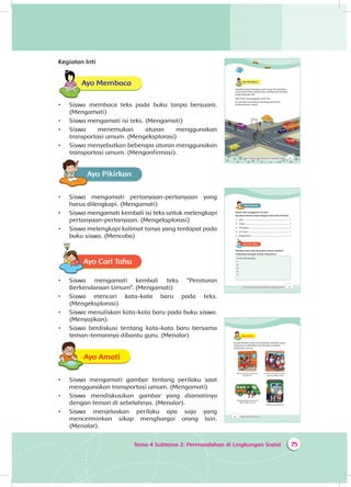 75Tema 4 Subtema 2: Permasalahan di Lingkungan Sosial
Kegiatan Inti
Ayo Membaca
•	 Siswa membaca teks pada buku tanpa bersuara.
(Mengamati)
•	 Siswa mengamati isi teks. (Mengamati)
•	 Siswa menemukan aturan menggunakan
transportasi umum. (Mengeksplorasi)
•	 Siswa menyebutkan beberapa aturan menggunakan
transportasi umum. (Mengonfirmasi).
Ayo PikirkanA
•	 Siswa mengamati pertanyaan-pertanyaan yang
harus dilengkapi. (Mengamati)
•	 Siswa mengamati kembali isi teks untuk melengkapi
pertanyaan-pertanyaan. (Mengeksplorasi)
•	 Siswa melengkapi kalimat tanya yang terdapat pada
buku siswa. (Mencoba)
Ayo Cari TahuA
•	 Siswa mengamati kembali teks “Peraturan
Berkendaraan Umum”. (Mengamati)
•	 Siswa mencari kata-kata baru pada teks.
(Mengeksplorasi)
•	 Siswa menuliskan kata-kata baru pada buku siswa.
(Menyajikan).
•	 Siswa berdiskusi tentang kata-kata baru bersama
teman-temannya dibantu guru. (Menalar)
Ayo AmatiA
•	 Siswa mengamati gambar tentang perilaku saat
menggunakan transportasi umum. (Mengamati)
•	 Siswa mendiskusikan gambar yang diamatinya
dengan teman di sebelahnya. (Menalar).
•	 Siswa menjelaskan perilaku apa saja yang
mencerminkan sikap menghargai orang lain.
(Menalar).
95Tema 4 Subtema 2: Permasalahan di Lingkungan Sosial
Ayo Membaca
Ingatkah kamu dengan surat yang Siti kirimkan
untuk Pak Polisi? Kamu bisa melihatnya kembali
pada halaman 38
Pak Polisi menanggapi surat Siti.
Ia memberi penjelasan tentang peraturan
berkendaraan umum.
97Tema 4 Subtema 2: Permasalahan di Lingkungan Sosial
Ayo PikirkanA
Amati teks tanggapan di atas!
Buatlah kalimat tanya dengan kata-kata berikut!
1. Apa ......................................................................... ?
2. Siapa ...................................................................... ?
3. Mengapa ................................................................ ?
4. Di mana ................................................................. ?
5. Bagaimana ............................................................ ?
Ayo Cari TahuA
Tuliskan kata-kata yang baru kamu ketahui!
Diskusikan dengan teman-temanmu!
Kata-kata baruku
1.
2.
3.
4.
5.
98 Buku Siswa SD/MI Kelas III
Ayo AmatiA
Amati gambar yang menunjukkan perilaku yang
seharusnya dilakukan saat berada di dalam
kendaraan umum.
Masuk dengan tertib dan
bergantian
Duduk di tempat masing-
masing dengan rapi
Menggunakan kendaraan
yang masih kosong
Berbicara sewajarnya
 