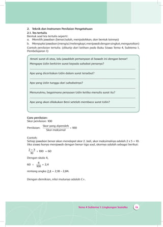 Tema 4 Subtema 1: Lingkungan Sosialku ix
2.	 Teknik dan Instrumen Penilaian Pengetahuan
2.1. Tes tertulis
Bentuk soal tes tertulis seperti:
a.	 Memilih jawaban (benar/salah, menjodohkan, dan bentuk lainnya)
b.	 Menyuplaijawaban(mengisi/melengkapi,menjawabdengansingkat,menguraikan)
Contoh penilaian tertulis: (dikutip dari latihan pada Buku Siswa Tema 4, Subtema 1,
Pembelajaran 1)
Amati surat di atas, lalu jawablah pertanyaan di bawah ini dengan benar!
Mengapa Udin berkirim surat kepada sahabat penanya?
..........................................................................................................................................
Apa yang diceritakan Udin dalam surat tersebut?
..........................................................................................................................................
Apa yang Udin tunggu dari sahabatnya?
..........................................................................................................................................
Menurutmu, bagaimana perasaan Udin ketika menulis surat itu?
..........................................................................................................................................
Apa yang akan dilakukan Beni setelah membaca surat Udin?
..........................................................................................................................................
Cara penilaian:
Skor penilaian: 100
Penilaian:
Skor yang diperoleh
Skor maksimal
× 100
	
Contoh:
Setiap jawaban benar akan mendapat skor 2. Jadi, skor maksimalnya adalah 2 x 5 = 10.
Jika siswa hanya menjawab dengan benar tiga soal, skornya adalah sebagai berikut:
2 × 3
10
× 100 = 60
Dengan skala 4,
60 ×
4
100
= 2,4
rentang angka 2,4 = 2,18 - 2,84.
Dengan demikian, nilai mutunya adalah C+.
 