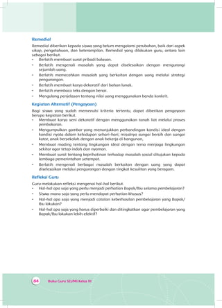 Buku Guru SD/MI Kelas III84
Remedial
Remedial diberikan kepada siswa yang belum mengalami perubahan, baik dari aspek
sikap, pengetahuan, dan keterampilan. Remedial yang dilakukan guru, antara lain
sebagai berikut.
•	 Berlatih membuat surat pribadi balasan.
•	 Berlatih mengenali masalah yang dapat diselesaikan dengan mengurangi
sejumlah uang.
•	 Berlatih memecahkan masalah yang berkaitan dengan uang melalui strategi
pengurangan.
•	 Berlatih membuat karya dekoratif dari bahan lunak.
•	 Berlatih membaca teks dengan benar.
•	 Mengulang penjelasan tentang nilai uang menggunakan benda konkrit.
Kegiatan Alternatif (Pengayaan)
Bagi siswa yang sudah memenuhi kriteria tertentu, dapat diberikan pengayaan
berupa kegiatan berikut.
•	 Membuat karya seni dekoratif dengan menggunakan tanah liat melalui proses
pembakaran.
•	 Mengumpulkan gambar yang menunjukkan perbandingan kondisi ideal dengan
kondisi nyata dalam kehidupan sehari-hari, misalnya sungai bersih dan sungai
kotor, anak bersekolah dengan anak bekerja di bangunan,
•	 Membuat mading tentang lingkungan ideal dengan tema menjaga lingkungan
sekitar agar tetap indah dan nyaman.
•	 Membuat surat tentang keprihatinan terhadap masalah sosial ditujukan kepada
lembaga pemerintahan setempat.
•	 Berlatih mengenali berbagai masalah berkaitan dengan uang yang dapat
diselesaikan melalui pengurangan dengan tingkat kesulitan yang beragam.
Refleksi Guru
Guru melakukan refleksi mengenai hal-hal berikut.
•	 Hal-hal apa saja yang perlu menjadi perhatian Bapak/Ibu selama pembelajaran?
•	 Siswa mana saja yang perlu mendapat perhatian khusus?
•	 Hal-hal apa saja yang menjadi catatan keberhasilan pembelajaran yang Bapak/
Ibu lakukan?
•	 Hal-hal apa saja yang harus diperbaiki dan ditingkatkan agar pembelajaran yang
Bapak/Ibu lakukan lebih efektif?
 