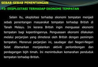 F2: EKSPLOITASI TERHADAP EKONOMI TEMPATAN
SEBAB-SEBAB PENENTANGAN
Selain itu, eksploitasi terhadap ekonomi tempatan menjadi
sebab penentangan masyarakat tempatan terhadap British di
Tanah Melayu. Ini kerana British ingin menguasai ekonomi
tempatan bagi kepentingannya. Penguasaan ekonomi dilakukan
melalui perjanjian yang dimeterai oleh British dengan pemimpin
tempatan. Menerusi perjanjian ini, saudagar dari Negeri-Negeri
Selat dibenarkan menjalankan aktiviti perlombongan dan
perdagangan bijih timah. Ini menimbulkan kemarahan penduduk
tempatan terhadap British.
 