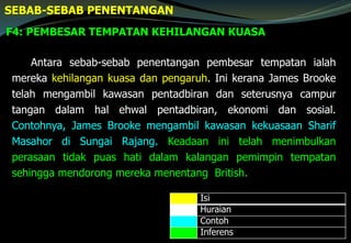 F4: PEMBESAR TEMPATAN KEHILANGAN KUASA
SEBAB-SEBAB PENENTANGAN
Antara sebab-sebab penentangan pembesar tempatan ialah
mereka kehilangan kuasa dan pengaruh. Ini kerana James Brooke
telah mengambil kawasan pentadbiran dan seterusnya campur
tangan dalam hal ehwal pentadbiran, ekonomi dan sosial.
Contohnya, James Brooke mengambil kawasan kekuasaan Sharif
Masahor di Sungai Rajang. Keadaan ini telah menimbulkan
perasaan tidak puas hati dalam kalangan pemimpin tempatan
sehingga mendorong mereka menentang British.
Isi
Huraian
Contoh
Inferens
 