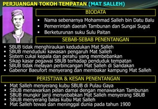 PERJUANGAN TOKOH TEMPATAN (MAT SALLEH)
BIODATA
 Nama sebenarnya Mohammad Salleh bin Datu Balu
 Pemerrintah daerah Tambunan dan Sungai Sugut
 Berketurunan suku Sulu Paitan
SEBAB-SEBAB PENENTANGAN
 SBUB tidak menghiraukan kedudukan Mat Salleh
 SBUB menduduki kawasan pengaruh Mat Salleh
 Sistem cukai kepala dan perahu yang membebankan
 Sikap kasar pegawai SBUB terhadap penduduk tempatan
 SBUB tidak melayan perbincangan Mat Salleh di Sandakan
 Gabenor Baeufort menyerang dan membakar kampung Mat Salleh
PERISTIWA & KESAN PENENTANGAN
 Mat Salleh menyerang kubu SBUB di Pulau Gaya
 SBUB menawarkan pelan damai dengan menawarkan Tambunan
 SBUB mungkir janji menyebabkan Mat Salleh menyerang SBUB
 SBUB menyerang balas kubu Mat Salleh
 Mat Salleh tewas dan meninggal dunia pada tahun 1900
 