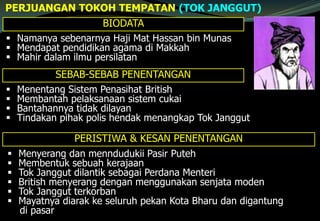 PERJUANGAN TOKOH TEMPATAN (TOK JANGGUT)
BIODATA
 Namanya sebenarnya Haji Mat Hassan bin Munas
 Mendapat pendidikan agama di Makkah
 Mahir dalam ilmu persilatan
SEBAB-SEBAB PENENTANGAN
 Menentang Sistem Penasihat British
 Membantah pelaksanaan sistem cukai
 Bantahannya tidak dilayan
 Tindakan pihak polis hendak menangkap Tok Janggut
PERISTIWA & KESAN PENENTANGAN
 Menyerang dan menndudukii Pasir Puteh
 Membentuk sebuah kerajaan
 Tok Janggut dilantik sebagai Perdana Menteri
 British menyerang dengan menggunakan senjata moden
 Tok Janggut terkorban
 Mayatnya diarak ke seluruh pekan Kota Bharu dan digantung
di pasar
 