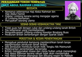 PERJUANGAN TOKOH TEMPATAN
(HAJI ABDUL RAHMAN LIMBONG)
BIODATA
 Namanya sebenarnya Haji Abdul Rahman bin
Haji Abdul Hamid
 Digelar Limbong kerana sering mengajar agama
di Limbong,Kemaman
 Merupakan seorang ulama
SEBAB-SEBAB KEBANGKITAN TANI
 Tidak puas hati dengan cukai dan undang-undang tanah British
 Pas kebenaran yang membebankan
 Penguatkuasaan Undang-undang Kawalan Binatang Buas
 Peraturan British bertentangan dengan Syariat Islam
PERISTIWA & KESAN PENENTANGAN
 Mengetuai penduduk kampung membersihkan tanah tanpa
menghiraukan peraturan tanah British
 300 penduduk membuka tanah milik Tengku Nik Maimunah
 Melancarkan penentangan bersenjata
 British menggunakan kuasa dan nama Sultan untuk menangkap
Haji Abdul Rahman kerana rakyat tidak akan menderhaka
 Haji Abdul Rahman ditangkap dan dibuang negeri ke Makkah
 