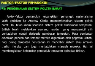 F1: PENGENALAN SISTEM POLITK BARAT
FAKTOR-FAKTOR PEMANGKIN
Faktor-faktor pemangkin kebangkitan semangat nasionalisme
ialah tindakan Sir Andrew Clarke memperkenalkan sistem politik
barat. Ini telah memusnahkan sistem politik tradisional tempatan.
British telah meletakkan seorang residen yang mengambil alih
pentadbiran negeri daripada pembesar tempatan. Para pembesar
diberikan pencen dan tempat mereka digantikan oleh pegawai British.
Bagi orang tempatan perubahan ini mencabar sistem atau amalan
tradisi mereka dan juga menjatuhkan maruah mereka. Hal ini
membangkitkan kebencian penduduk tempatan terhadap British.
 
