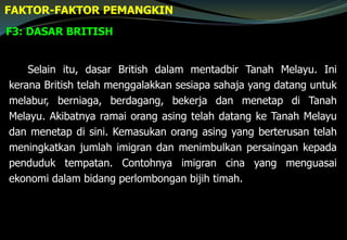 F3: DASAR BRITISH
FAKTOR-FAKTOR PEMANGKIN
Selain itu, dasar British dalam mentadbir Tanah Melayu. Ini
kerana British telah menggalakkan sesiapa sahaja yang datang untuk
melabur, berniaga, berdagang, bekerja dan menetap di Tanah
Melayu. Akibatnya ramai orang asing telah datang ke Tanah Melayu
dan menetap di sini. Kemasukan orang asing yang berterusan telah
meningkatkan jumlah imigran dan menimbulkan persaingan kepada
penduduk tempatan. Contohnya imigran cina yang menguasai
ekonomi dalam bidang perlombongan bijih timah.
 