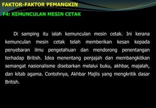 F4: KEMUNCULAN MESIN CETAK
FAKTOR-FAKTOR PEMANGKIN
Di samping itu ialah kemunculan mesin cetak. Ini kerana
kemunculan mesin cetak telah memberikan kesan kepada
penyebaran ilmu pengetahuan dan mendorong penentangan
terhadap British. Idea menentang penjajah dan membangkitkan
semangat nasionalisme disebarkan melalui buku, akhbar, majalah,
dan kitab agama. Contohnya, Akhbar Majlis yang mengkritik dasar
British.
 