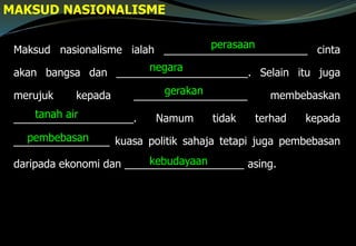 MAKSUD NASIONALISME
Maksud nasionalisme ialah ________________________ cinta
akan bangsa dan ______________________. Selain itu juga
merujuk kepada ___________________ membebaskan
____________________. Namum tidak terhad kepada
________________ kuasa politik sahaja tetapi juga pembebasan
daripada ekonomi dan ____________________ asing.
perasaan
negara
gerakan
tanah air
pembebasan
kebudayaan
 