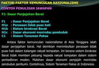 CONTOH PENULISAN JAWAPAN
F1: Dasar Penjajahan Barat
F1 : Dasar Penjajahan Barat
H1a : Perasaan tidak puas hati
H1b : Sistem birokrasi Barat
H1c : Dasar ekonomi menindas penduduk
C1 : Sistem Tanaman Paksa
Antara faktor kemunculan nasionalisme di Asia Tenggara ialah
dasar penjajahan barat. Hal demikian menimbulkan perasaan tidak
puas hati dalam kalangan rakyat tempatan. Ini kerana sistem birokrasi
Barat tidak memberi peluang kepada rakyat tempatan dalam sistem
pentadbiran moden. Malahan dasar ekonomi penjajah menindas
penduduk peribumi. Contohnya, Sistem Tanaman Paksa di Indonesia.
FAKTOR-FAKTOR KEMUNCULAN NASIONALISME
 