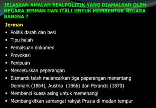 JELASKAN AMALAN REALPOLITIK YANG DIAMALKAN OLEH
NEGARA JERMAN DAN ITALI UNTUK MEMBENTUK NEGARA
BANGSA ?
Jerman
 Politik darah dan besi
 Tipu helah
 Pemalsuan dokumen
 Provokasi
 Penipuan
 Mencetuskan peperangan
 Bismarck telah melancarkan tiga peperangan menentang
Denmark (1864), Austria (1866) dan Perancis (1870)
 Membenci kuasa asing untuk memenangi
 Membangkitkan semangat rakyat Prusia di medan tempur
 