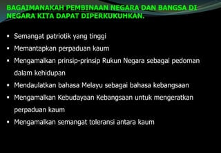  Semangat patriotik yang tinggi
 Memantapkan perpaduan kaum
 Mengamalkan prinsip-prinsip Rukun Negara sebagai pedoman
dalam kehidupan
 Mendaulatkan bahasa Melayu sebagai bahasa kebangsaan
 Mengamalkan Kebudayaan Kebangsaan untuk mengeratkan
perpaduan kaum
 Mengamalkan semangat toleransi antara kaum
BAGAIMANAKAH PEMBINAAN NEGARA DAN BANGSA DI
NEGARA KITA DAPAT DIPERKUKUHKAN.
 