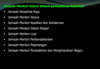 Jemaah Menteri dalam sistem pentadbiran Kelantan
 Jemaah Penasihat Raja
 Jemaah Menteri Istana
 Jemaah Menteri Keadilan dan Kehakiman
 Jemaah Menteri Dalam Negeri
 Jemaah Menteri Luar
 Jemaah Menteri Perbendaharaan
 Jemaah Menteri Peperangan
 Jemaah Menteri Pentadbiran dan Pengimarahan Negeri
 