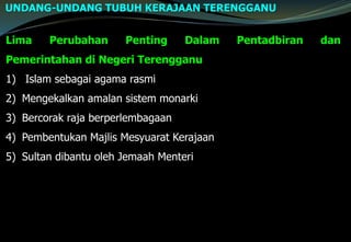 Lima Perubahan Penting Dalam Pentadbiran dan
Pemerintahan di Negeri Terengganu
1) Islam sebagai agama rasmi
2) Mengekalkan amalan sistem monarki
3) Bercorak raja berperlembagaan
4) Pembentukan Majlis Mesyuarat Kerajaan
5) Sultan dibantu oleh Jemaah Menteri
UNDANG-UNDANG TUBUH KERAJAAN TERENGGANU
 