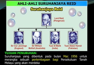 TUJUAN PENUBUHAN:
Suruhanjaya yang dibentuk pada bulan Mac 1956 untuk
merangka sebuah perlembagaan bagi Persekutuan Tanah
Melayu yang akan merdeka
AHLI-AHLI SURUHANJAYA REID
 