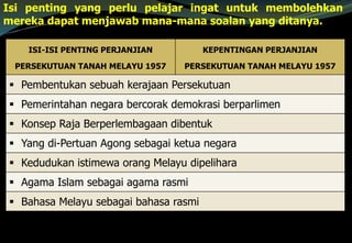 ISI-ISI PENTING PERJANJIAN
PERSEKUTUAN TANAH MELAYU 1957
KEPENTINGAN PERJANJIAN
PERSEKUTUAN TANAH MELAYU 1957
 Pembentukan sebuah kerajaan Persekutuan
 Pemerintahan negara bercorak demokrasi berparlimen
 Konsep Raja Berperlembagaan dibentuk
 Yang di-Pertuan Agong sebagai ketua negara
 Kedudukan istimewa orang Melayu dipelihara
 Agama Islam sebagai agama rasmi
 Bahasa Melayu sebagai bahasa rasmi
Isi penting yang perlu pelajar ingat untuk membolehkan
mereka dapat menjawab mana-mana soalan yang ditanya.
 