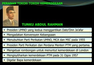 PERANAN TOKOH-TOKOH KEMERDEKAAN
 Presiden UMNO yang kedua menggantikan Dato’Onn Ja’afar
 Mengadakan Konvensyen Kebangsaan
 Menubuhkan Parti Perikatan UMNO, MCA dan MIC pada 1955
 Presiden Parti Perikatan dan Perdana Menteri PTM yang pertama.
 Mengetuai rombongan untuk menuntut kemerdekaan di London
 Mengisytiharkan kemerdekaan PTM pada 31 Ogos 1957
 Digelar Bapa kemerdekaan
TUNKU ABDUL RAHMAN
 