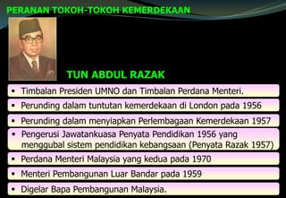 PERANAN TOKOH-TOKOH KEMERDEKAAN
TUN ABDUL RAZAK
 Timbalan Presiden UMNO dan Timbalan Perdana Menteri.
 Perunding dalam tuntutan kemerdekaan di London pada 1956
 Perunding dalam menyiapkan Perlembagaan Kemerdekaan 1957
 Pengerusi Jawatankuasa Penyata Pendidikan 1956 yang
menggubal sistem pendidikan kebangsaan (Penyata Razak 1957)
 Perdana Menteri Malaysia yang kedua pada 1970
 Menteri Pembangunan Luar Bandar pada 1959
 Digelar Bapa Pembangunan Malaysia.
 