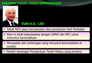 PERANAN TOKOH-TOKOH KEMERDEKAAN
TUN H.S. LEE
 Tokoh MCA yang mencetuskan idea penubuhan Parti Perikatan
 Parti ini telah bekerjasama dengan UMNO dan MIC untuk
menuntut kemerdekaan
 Merupakan ahli rombongan yang menuntut kemerdekaan di
London
 Menteri kewangan Persekutuan Tanah Melayu yang pertama
 