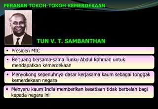 PERANAN TOKOH-TOKOH KEMERDEKAAN
TUN V. T. SAMBANTHAN
 Presiden MIC
 Berjuang bersama-sama Tunku Abdul Rahman untuk
mendapatkan kemerdekaan
 Menyokong sepenuhnya dasar kerjasama kaum sebagai tonggak
kemerdekaan negara
 Menyeru kaum India memberikan kesetiaan tidak berbelah bagi
kepada negara ini
 