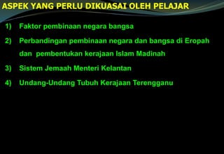 1) Faktor pembinaan negara bangsa
2) Perbandingan pembinaan negara dan bangsa di Eropah
dan pembentukan kerajaan Islam Madinah
3) Sistem Jemaah Menteri Kelantan
4) Undang-Undang Tubuh Kerajaan Terengganu
ASPEK YANG PERLU DIKUASAI OLEH PELAJAR
 