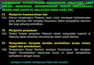 TERANGKAN KEPENTINGAN PERJANJIAN MALAYSIA 1963
DALAM MENJAMIN KEHARMONIAN HIDUP MASYARAKAT
BERBILANG KAUM DI MALAYSIA PADA HARI INI.
F1 Menjamin kesamarataan hak
H1a Semua warganegara Malaysia layak untuk mendapat keistemewaan
yang diberikan oleh kerajaan khususnya dalam pengagihan ekomoni
dan juga peluang pendidikan.
F2 Menjamin perpaduan
H2a Melalui Intipati perjanjian Malaysia rakyat masyarakat majmuk di
Malaysia dapat disatukan terutamanya dalam aspek Bahasa.
F3 Mengelakkan daripada berlaku pertindihan kuasa antara
negeri dan persekutuan.
H3a Pengasingan Kuasa diantara kerajaan Persekutuan dan kerajaan
Negeri membolehkan kedua-dua kuasa ini dapat menjalankan
pentadbiran dengan lancar.
Jawapan mestilah mempunyai Fakta dan Huraian
 