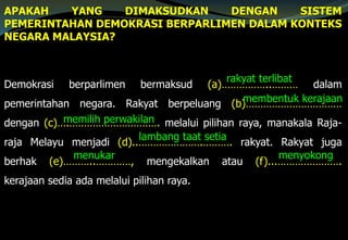 APAKAH YANG DIMAKSUDKAN DENGAN SISTEM
PEMERINTAHAN DEMOKRASI BERPARLIMEN DALAM KONTEKS
NEGARA MALAYSIA?
Demokrasi berparlimen bermaksud (a)……………..……… dalam
pemerintahan negara. Rakyat berpeluang (b)……………………………
dengan (c)….…………………………. melalui pilihan raya, manakala Raja-
raja Melayu menjadi (d)..………………….………. rakyat. Rakyat juga
berhak (e)………..…………, mengekalkan atau (f)...………………….
kerajaan sedia ada melalui pilihan raya.
rakyat terlibat
membentuk kerajaan
memilih perwakilan
lambang taat setia
menyokongmenukar
 
