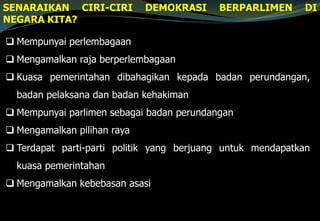 SENARAIKAN CIRI-CIRI DEMOKRASI BERPARLIMEN DI
NEGARA KITA?
 Mempunyai perlembagaan
 Mengamalkan raja berperlembagaan
 Kuasa pemerintahan dibahagikan kepada badan perundangan,
badan pelaksana dan badan kehakiman
 Mempunyai parlimen sebagai badan perundangan
 Mengamalkan pilihan raya
 Terdapat parti-parti politik yang berjuang untuk mendapatkan
kuasa pemerintahan
 Mengamalkan kebebasan asasi
 
