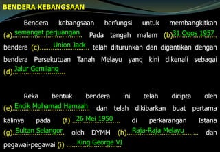 BENDERA KEBANGSAAN
Bendera kebangsaan berfungsi untuk membangkitkan
(a)……………………………….. Pada tengah malam (b)……………………
bendera (c)……………………… telah diturunkan dan digantikan dengan
bendera Persekutuan Tanah Melayu yang kini dikenali sebagai
(d)………………….......
Reka bentuk bendera ini telah dicipta oleh
(e)…………………………………… dan telah dikibarkan buat pertama
kalinya pada (f)……………………… di perkarangan Istana
(g)………………………. oleh DYMM (h)………………………………… dan
pegawai-pegawai (i) …………………………
semangat perjuangan 31 Ogos 1957
Union Jack
Jalur Gemilang
Encik Mohamad Hamzah
26 Mei 1950
Sultan Selangor Raja-Raja Melayu
King George VI
 