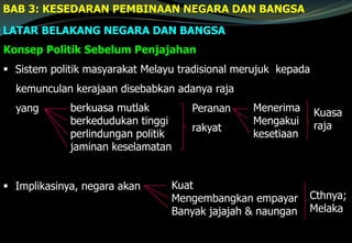 BAB 3: KESEDARAN PEMBINAAN NEGARA DAN BANGSA
LATAR BELAKANG NEGARA DAN BANGSA
Konsep Politik Sebelum Penjajahan
 Sistem politik masyarakat Melayu tradisional merujuk kepada
kemunculan kerajaan disebabkan adanya raja
yang Peranan
rakyat
 Implikasinya, negara akan
berkuasa mutlak
berkedudukan tinggi
perlindungan politik
jaminan keselamatan
Menerima
Mengakui
kesetiaan
Kuasa
raja
Kuat
Mengembangkan empayar
Banyak jajajah & naungan
Cthnya;
Melaka
 