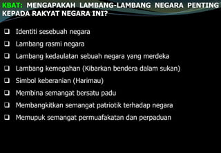 KBAT: MENGAPAKAH LAMBANG-LAMBANG NEGARA PENTING
KEPADA RAKYAT NEGARA INI?
 Identiti sesebuah negara
 Lambang rasmi negara
 Lambang kedaulatan sebuah negara yang merdeka
 Lambang kemegahan (Kibarkan bendera dalam sukan)
 Simbol keberanian (Harimau)
 Membina semangat bersatu padu
 Membangkitkan semangat patriotik terhadap negara
 Memupuk semangat permuafakatan dan perpaduan
 