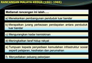 RANCANGAN MALAYA KEDUA (1961-1965)
Matlamat rancangan ini ialah…..
a) Menekankan pembangunan penduduk luar bandar
b) Merapatkan jurang perbezaan pendapatan antara penduduk
luar bandar
c) Mengurangkan kadar kemiskinan
d) Meningkatkan taraf hidup rakyat
e) Tumpuan kepada penyediaan kemudahan infrastruktur sosial
seperti pelajaran, kesihatan dan perumahan
f) Menyediakan peluang pekerjaan
 
