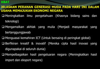 JELASKAN PERANAN GENERASI MUDA PADA HARI INI DALAM
USAHA MEMAJUKAN EKONOMI NEGARA
KBAT
 Meningkatkan ilmu pengetahuan (Khasnya bidang sains dan
teknologi)
 Mengamalkan akhlak yang mulia (Menjadi masyarakat yang
bertanggungjawab
 Menguasai kemahiran ICT (Untuk bersaing di peringkat global)
 Berfikiran kreatif & inovatif (Mereka cipta hasil inovasi yang
digunapakai di seluruh dunia)
 Mempelbagaikan hasil pengeluaran negara (Meningkatkan hasil
import dan eksport negara)
 