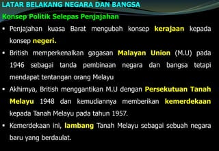 LATAR BELAKANG NEGARA DAN BANGSA
Konsep Politik Selepas Penjajahan
 Penjajahan kuasa Barat mengubah konsep kerajaan kepada
konsep negeri.
 British memperkenalkan gagasan Malayan Union (M.U) pada
1946 sebagai tanda pembinaan negara dan bangsa tetapi
mendapat tentangan orang Melayu
 Akhirnya, British menggantikan M.U dengan Persekutuan Tanah
Melayu 1948 dan kemudiannya memberikan kemerdekaan
kepada Tanah Melayu pada tahun 1957.
 Kemerdekaan ini, lambang Tanah Melayu sebagai sebuah negara
baru yang berdaulat.
 